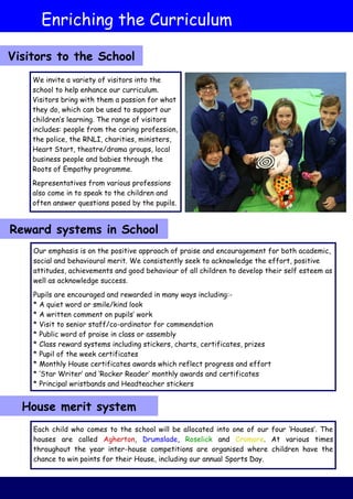 We invite a variety of visitors into the
school to help enhance our curriculum.
Visitors bring with them a passion for what
they do, which can be used to support our
children’s learning. The range of visitors
includes: people from the caring profession,
the police, the RNLI, charities, ministers,
Heart Start, theatre/drama groups, local
business people and babies through the
Roots of Empathy programme.
Representatives from various professions
also come in to speak to the children and
often answer questions posed by the pupils.
Our emphasis is on the positive approach of praise and encouragement for both academic,
social and behavioural merit. We consistently seek to acknowledge the effort, positive
attitudes, achievements and good behaviour of all children to develop their self esteem as
well as acknowledge success.
Pupils are encouraged and rewarded in many ways including:-
* A quiet word or smile/kind look
* A written comment on pupils’ work
* Visit to senior staff/co-ordinator for commendation
* Public word of praise in class or assembly
* Class reward systems including stickers, charts, certificates, prizes
* Pupil of the week certificates
* Monthly House certificates awards which reflect progress and effort
* ‘Star Writer’ and ‘Rocker Reader’ monthly awards and certificates
* Principal wristbands and Headteacher stickers
Enriching the Curriculum
Visitors to the School
Reward systems in School
House merit system
Each child who comes to the school will be allocated into one of our four ‘Houses’. The
houses are called Agherton, Drumslade, Roselick and Cromore. At various times
throughout the year inter-house competitions are organised where children have the
chance to win points for their House, including our annual Sports Day.
 
