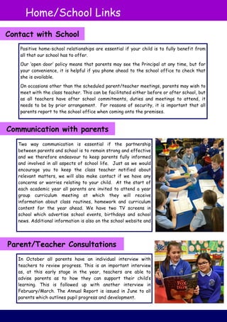 Two way communication is essential if the partnership
between parents and school is to remain strong and effective
and we therefore endeavour to keep parents fully informed
and involved in all aspects of school life. Just as we would
encourage you to keep the class teacher notified about
relevant matters, we will also make contact if we have any
concerns or worries relating to your child. At the start of
each academic year all parents are invited to attend a year
group curriculum meeting at which they will receive
information about class routines, homework and curriculum
content for the year ahead. We have two TV screens in
school which advertise school events, birthdays and school
news. Additional information is also on the school website and
Positive home-school relationships are essential if your child is to fully benefit from
all that our school has to offer.
Our ‘open door’ policy means that parents may see the Principal at any time, but for
your convenience, it is helpful if you phone ahead to the school office to check that
she is available.
On occasions other than the scheduled parent/teacher meetings, parents may wish to
meet with the class teacher. This can be facilitated either before or after school, but
as all teachers have after school commitments, duties and meetings to attend, it
needs to be by prior arrangement. For reasons of security, it is important that all
parents report to the school office when coming onto the premises.
In October all parents have an individual interview with
teachers to review progress. This is an important interview
as, at this early stage in the year, teachers are able to
advise parents as to how they can support their child’s
learning. This is followed up with another interview in
February/March. The Annual Report is issued in June to all
parents which outlines pupil progress and development.
Home/School Links
Contact with School
Communication with parents
Parent/Teacher Consultations
 