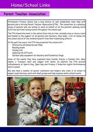 Portstewart Primary School has a long history of well established close links with
parents and a thriving Parent Teacher Association (PTA). The committee is a voluntary
group of parents who are willing to work on behalf of all the parents, planning social
activities and fund-raising events throughout the school year.
The PTA Committee meet in the school from time to time, normally once or twice a term
and thanks to the support of all parents and teachers, they make a lot of money for
the school and all of the children benefit from their fundraising efforts.
In the past few years, the PTA has presented the school with :
 Interactive whiteboards and iPads
 Reading books
 Hockey kits
 Updating the ICT suite
 Outdoor play equipment for Nursery and Foundation Stage
Some of the events they have organised have include; Discos, a Summer Fair, Quiz
nights, a Treasure Hunt and Supper with Santa. In addition the PTA provide
refreshments at Sports Day, Open Day and Primary 1 Induction nights Performances
held in school.
We also have a number of parent volunteers and helpers who come in to school to
support pupil learning, work with small groups and help organise whole school events.
Home/School Links
Parent Teacher Association
 