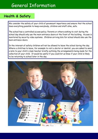 We consider the safety of your child of paramount importance and ensure that the school
does everything possible to keep everybody, children and staff alike, safe.
The school has a controlled access policy. Parents or others wishing to visit during the
school day should only use the main entrance doors at the front of the building. Access is
monitored by security video systems. Children arriving late for school should also use the
main entrance doors.
In the interest of safety children will not be allowed to leave the school during the day.
Where a child has to leave, for example to visit a doctor or dentist, you are asked to send
a note to your child's class teacher briefly outlining the arrangements being made for the
collection of your child. It would be useful if you could let us know if your child is likely
to be returning to school later in the day.
General Information
Health & Safety
 