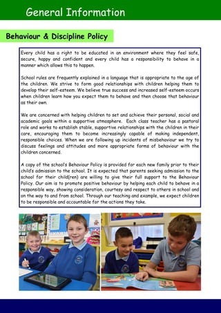 Every child has a right to be educated in an environment where they feel safe,
secure, happy and confident and every child has a responsibility to behave in a
manner which allows this to happen.
School rules are frequently explained in a language that is appropriate to the age of
the children. We strive to form good relationships with children helping them to
develop their self-esteem. We believe true success and increased self-esteem occurs
when children learn how you expect them to behave and then choose that behaviour
as their own.
We are concerned with helping children to set and achieve their personal, social and
academic goals within a supportive atmosphere. Each class teacher has a pastoral
role and works to establish stable, supportive relationships with the children in their
care, encouraging them to become increasingly capable of making independent,
responsible choices. When we are following up incidents of misbehaviour we try to
discuss feelings and attitudes and more appropriate forms of behaviour with the
children concerned.
A copy of the school’s Behaviour Policy is provided for each new family prior to their
child’s admission to the school. It is expected that parents seeking admission to the
school for their child(ren) are willing to give their full support to the Behaviour
Policy. Our aim is to promote positive behaviour by helping each child to behave in a
responsible way, showing consideration, courtesy and respect to others in school and
on the way to and from school. Through our teaching and example, we expect children
to be responsible and accountable for the actions they take.
General Information
Behaviour & Discipline Policy
 