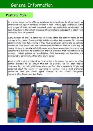 As a school committed to offering excellence in pastoral care to all our pupils, we
offer additional support for those children in need. Primary aged children are in the
early stages of their personal, emotional, social and educational development. As
such, they deserve the highest standards of pastoral care and support to assist them
to develop their full potential.
Every member of staff is committed to looking after the pastoral needs of the
children in Portstewart Primary School and Nursery Unit. We recognise that children
cannot work to their full potential if they have anxieties or worries and we welcome
information from parents and the children when problems at home or school may be
causing distress or anxiety. All children and parents are encouraged to express any
concerns they may have to a member of staff in assurance that the matter will be
pursued. School policies on Anti-Bullying, Child Protection and Discipline are
distributed to parents when their child starts school.
When a child is sick or injured our first action is to inform the parent or other
contact available to us. Should this not be possible, we will seek medical
treatment for the child in all cases where we feel this is necessary. If you are
concerned about the safety of your child or another from a child protection
perspective then you should speak directly to the school’s designated
teachers, Miss Gilmore and Mrs Taylor.
General Information
Pastoral Care
 