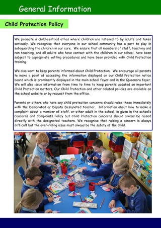 We promote a child-centred ethos where children are listened to by adults and taken
seriously. We recognise that everyone in our school community has a part to play in
safeguarding the children in our care. We ensure that all members of staff, teaching and
non teaching, and all adults who have contact with the children in our school, have been
subject to appropriate vetting procedures and have been provided with Child Protection
training.
We also want to keep parents informed about Child Protection. We encourage all parents
to make a point of accessing the information displayed on our Child Protection notice
board which is prominently displayed in the main school foyer and in the Queenora foyer.
We will also issue information from time to time to keep parents updated on important
Child Protection matters. Our Child Protection and other related policies are available on
the school website or by request from the office.
Parents or others who have any child protection concerns should raise these immediately
with the Designated or Deputy Designated teacher. Information about how to make a
complaint about a member of staff, or other adult in the school, in given in the school’s
Concerns and Complaints Policy but Child Protection concerns should always be raised
directly with the designated teachers. We recognise that raising a concern is always
difficult but the over-riding issue must always be the safety of the child.
General Information
Child Protection Policy
 