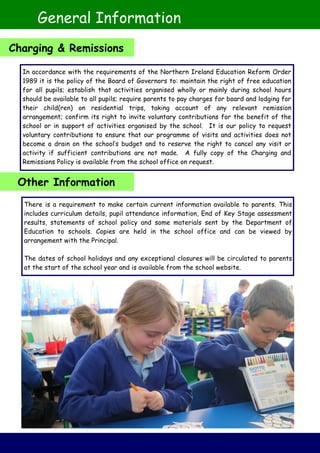 In accordance with the requirements of the Northern Ireland Education Reform Order
1989 it is the policy of the Board of Governors to: maintain the right of free education
for all pupils; establish that activities organised wholly or mainly during school hours
should be available to all pupils; require parents to pay charges for board and lodging for
their child(ren) on residential trips, taking account of any relevant remission
arrangement; confirm its right to invite voluntary contributions for the benefit of the
school or in support of activities organised by the school. It is our policy to request
voluntary contributions to ensure that our programme of visits and activities does not
become a drain on the school’s budget and to reserve the right to cancel any visit or
activity if sufficient contributions are not made. A fully copy of the Charging and
Remissions Policy is available from the school office on request.
There is a requirement to make certain current information available to parents. This
includes curriculum details, pupil attendance information, End of Key Stage assessment
results, statements of school policy and some materials sent by the Department of
Education to schools. Copies are held in the school office and can be viewed by
arrangement with the Principal.
The dates of school holidays and any exceptional closures will be circulated to parents
at the start of the school year and is available from the school website.
General Information
Charging & Remissions
Other Information
 