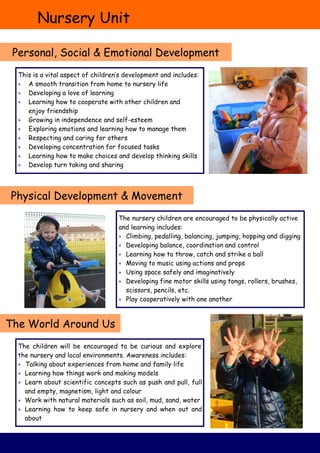 Nursery Unit
Personal, Social & Emotional Development
Physical Development & Movement
The World Around Us
This is a vital aspect of children’s development and includes:
 A smooth transition from home to nursery life
 Developing a love of learning
 Learning how to cooperate with other children and
enjoy friendship
 Growing in independence and self-esteem
 Exploring emotions and learning how to manage them
 Respecting and caring for others
 Developing concentration for focused tasks
 Learning how to make choices and develop thinking skills
 Develop turn taking and sharing
The nursery children are encouraged to be physically active
and learning includes:
 Climbing, pedalling, balancing, jumping, hopping and digging
 Developing balance, coordination and control
 Learning how to throw, catch and strike a ball
 Moving to music using actions and props
 Using space safely and imaginatively
 Developing fine motor skills using tongs, rollers, brushes,
scissors, pencils, etc.
 Play cooperatively with one another
The children will be encouraged to be curious and explore
the nursery and local environments. Awareness includes:
 Talking about experiences from home and family life
 Learning how things work and making models
 Learn about scientific concepts such as push and pull, full
and empty, magnetism, light and colour
 Work with natural materials such as soil, mud, sand, water
 Learning how to keep safe in nursery and when out and
about
 