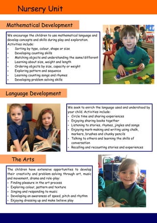 Nursery Unit
Mathematical Development
Language Development
The Arts
We encourage the children to use mathematical language and
develop concepts and skills during play and exploration.
Activities include:
 Sorting by type, colour, shape or size
 Developing counting skills
 Matching objects and understanding the same/different
 Learning about size, weight and length
 Ordering objects by size, capacity or weight
 Exploring pattern and sequence
 Learning counting songs and rhymes
 Developing problem solving skills
We seek to enrich the language used and understood by
your child. Activities include:
 Circle time and sharing experiences
 Enjoying sharing books together
 Listening to stories, rhymes, jingles and songs
 Enjoying mark-making and writing using chalk,
markers, brushes and chunky pencils
 Talking to others and learning the skills of
conversation
 Recalling and recounting stories and experiences
The children have extensive opportunities to develop
their creativity and problem-solving through art, music
and movement, drama and role-play:
 Finding pleasure in the art process
 Exploring colour, pattern and texture
 Singing and responding to music
 Developing an awareness of speed, pitch and rhythm
 Enjoying dressing up and make believe play
 