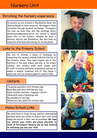 Nursery Unit
Enriching the Nursery experience
Uniform
Turquoise sweatshirt with Nursery logo
Royal Blue polo shirt with Nursery logo
Navy tracksuit bottoms / leggings / shorts
Shoes with Velcro fastenings only
No jewellery or earrings
Wellies are also useful for outdoor play
Home/School Links
Links to the Primary School
We work hard to forge strong, positive relationships
between home and school to ensure each child feels
happy and secure in their new surroundings. We hope
you entrust your child’s pre-school education to
staff of Portstewart Nursery and we look forward
to welcoming you and your child.
We aim to develop a sense of belonging by
integrating the nursery children fully into the life of
the primary school. They make regular use of the
facilities in the main school and dine in the school
canteen. Our nursery staff work closely with
P1 staff to ensure continuity, progression and also to
enable a smooth transition into P1. Key Stage 2
pupils also visit our nursery pupils to read to them.
In nursery we are involved in ‘Big Bedtime Read’ and
‘Getting Ready to Learn projects’. We support these
initiatives through parental workshops. Throughout
the year we have Stay and Play mornings where
parents/grandparents/carers are invited to spend
some time in the nursery. Annually we have a
Nursery nativity and Graduation. We also have an
Induction afternoon and evening for all new pupils.
 