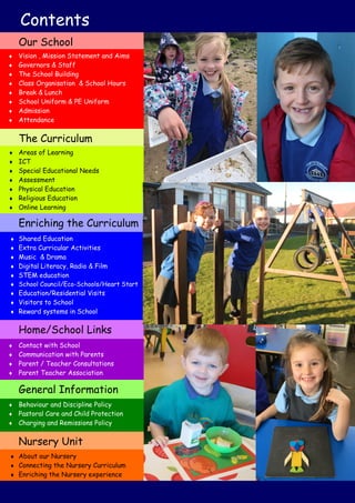 Contents
 Vision , Mission Statement and Aims
 Governors & Staff
 The School Building
 Class Organisation & School Hours
 Break & Lunch
 School Uniform & PE Uniform
 Admission
 Attendance
Our School
 Areas of Learning
 ICT
 Special Educational Needs
 Assessment
 Physical Education
 Religious Education
 Online Learning
The Curriculum
 Shared Education
 Extra Curricular Activities
 Music & Drama
 Digital Literacy, Radio & Film
 STEM education
 School Council/Eco-Schools/Heart Start
 Education/Residential Visits
 Visitors to School
 Reward systems in School
Enriching the Curriculum
 Contact with School
 Communication with Parents
 Parent / Teacher Consultations
 Parent Teacher Association
Home/School Links
 Behaviour and Discipline Policy
 Pastoral Care and Child Protection
 Charging and Remissions Policy
General Information
Nursery Unit
 About our Nursery
 Connecting the Nursery Curriculum
 Enriching the Nursery experience
 