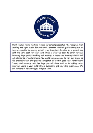 Thank you for taking the time to read our school prospectus. We recognise that
choosing the right school for your child, whether they are just starting out or
they are considering moving school, is an important decision. As a parent you
want the very best for your child which is what we seek to offer through
delivering high quality teaching and learning, a supportive learning culture and
high standards of pastoral care. We would encourage you to visit our school as
this prospectus can only provide a snapshot of all that goes on at Portstewart
Primary and Nursery Unit. We hope you will share with us in making these
important years in your child's life a successful and enjoyable experience. We
look forward to welcoming you and your child.
 