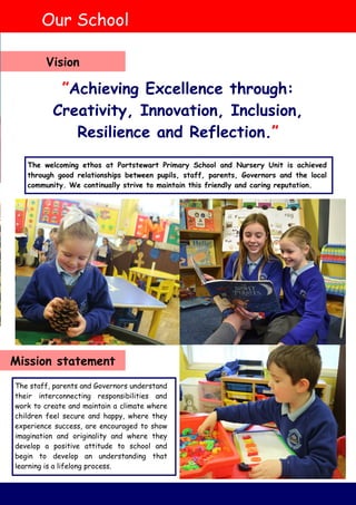 The welcoming ethos at Portstewart Primary School and Nursery Unit is achieved
through good relationships between pupils, staff, parents, Governors and the local
community. We continually strive to maintain this friendly and caring reputation.
The staff, parents and Governors understand
their interconnecting responsibilities and
work to create and maintain a climate where
children feel secure and happy, where they
experience success, are encouraged to show
imagination and originality and where they
develop a positive attitude to school and
begin to develop an understanding that
learning is a lifelong process.
”Achieving Excellence through:
Creativity, Innovation, Inclusion,
Resilience and Reflection.”
Our School
Vision
Mission statement
 