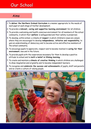 Our School
Aims
1. To deliver the Northern Ireland Curriculum in a manner appropriate to the needs of
each pupil at each stage of his/her development.
2. To provide a relevant, caring and supportive learning environment for all children.
3. To provide a welcoming and health conscious environment for all members of the school
community, in which their welfare is safeguarded and their safety is preserved.
4. To develop, within school, a climate of respect in which children’s views are valued,
where they are encouraged to develop independence, initiative and responsibility, to
gain an understanding of democracy and to become active and effective members of
the school community.
5. To encourage pupils to appreciate, respect and to become involved in caring for their
environment, now and in the future.
6. To provide pupils with the experiences necessary for them to develop a positive
attitude to school and to instil a belief in lifelong learning.
7. To create and maintain a climate of creative thinking in which children are challenged
to show imagination and originality and to become independent learners.
8. To recognise and celebrate the success and achievements of pupils, staff and parents
and so create a culture of valuing people.
 