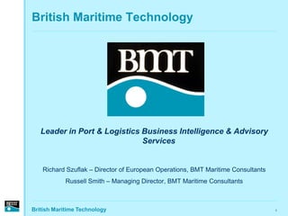 British Maritime Technology




   Leader in Port & Logistics Business Intelligence & Advisory
                              Services


   Richard Szuflak – Director of European Operations, BMT Maritime Consultants
            Russell Smith – Managing Director, BMT Maritime Consultants



British Maritime Technology                                                      1
 
