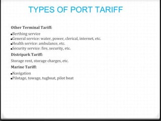 TYPES OF PORT TARIFF
Other Terminal Tariff:
■Berthing service
■General service: water, power, clerical, internet, etc.
■Health service: ambulance, etc.
■Security service: fire, security, etc.
Distripark Tariff:
Storage rent, storage charges, etc.
Marine Tariff:
■Navigation
■Pilotage, towage, tugboat, pilot boat
 