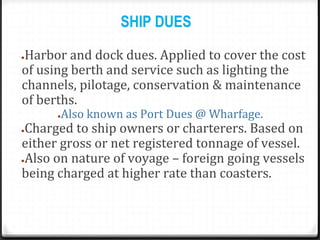 SHIP DUES
●Harbor and dock dues. Applied to cover the cost
of using berth and service such as lighting the
channels, pilotage, conservation & maintenance
of berths.
●Also known as Port Dues @ Wharfage.
●Charged to ship owners or charterers. Based on
either gross or net registered tonnage of vessel.
●Also on nature of voyage – foreign going vessels
being charged at higher rate than coasters.
 