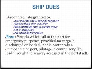 SHIP DUES
●Discounted rate granted to:
●Liner operators that use port regularly.
●Vessels calling only to bunker
●Vessels berthing only to change crews
●National flag ship
●Ships docking for repairs.
●Free : Vessels which call at the port for
emergency purposes, provided no cargo is
discharged or loaded, nor is water taken.
●In most major port, pilotage is compulsory. To
lead through the seaway access & in the port itself.
 