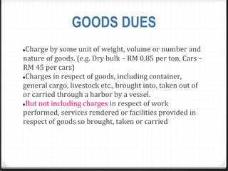 GOODS DUES
●Charge by some unit of weight, volume or number and
nature of goods. (e.g. Dry bulk – RM 0.85 per ton, Cars –
RM 45 per cars)
●Charges in respect of goods, including container,
general cargo, livestock etc., brought into, taken out of
or carried through a harbor by a vessel.
●But not including charges in respect of work
performed, services rendered or facilities provided in
respect of goods so brought, taken or carried
 