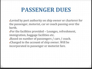 PASSENGER DUES
●Levied by port authority on ship owner or charterer for
the passenger, motorist, car or coach passing over the
berth.
●For the facilities provided – Lounges, refreshment,
immigration, baggage facilities etc.
●Based on number of passengers / cars / coach.
●Charged to the account of ship owner. Will be
incorporated in passenger or motorist fare.
 