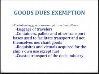 GOODS DUES EXEMPTION
●The following goods are exempt from Goods Dues:
●Luggage of travelers
●Containers, pallets and other transport
bases used to facilitate transport and not
themselves merchant goods
●Requisites and victuals acquired for the
ship´s own use except fuel
●Coastal transport of the dock industry
 