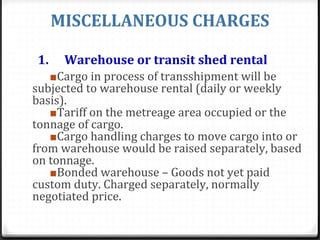 MISCELLANEOUS CHARGES
1. Warehouse or transit shed rental
■Cargo in process of transshipment will be
subjected to warehouse rental (daily or weekly
basis).
■Tariff on the metreage area occupied or the
tonnage of cargo.
■Cargo handling charges to move cargo into or
from warehouse would be raised separately, based
on tonnage.
■Bonded warehouse – Goods not yet paid
custom duty. Charged separately, normally
negotiated price.
 