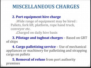 MISCELLANEOUS CHARGES
2. Port equipment hire charge
●Wide range of equipment may be hired :
Pallets, fork lift, platform, rope hand truck,
conveyer etc.
●Charged on daily hire basis
3. Pilotage and tugboat charges – Based on GRT
of ships
4. Cargo palletizing service – Use of mechanical
appliances or machinery for palletizing and strapping
cargo on pallets
5. Removal of refuse from port authority
premises
 