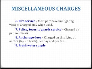 MISCELLANEOUS CHARGES
6. Fire service – Most port have fire fighting
vessels. Charged only when used.
7. Police, Security guards service – Charged on
per hour basis.
8. Anchorage dues – Charged on ship lying at
anchor (lay up berth). Per day and per ton.
9. Fresh water supply
 