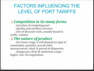 FACTORS INFLUENCING THE
LEVEL OF PORT TARIFFS
1.Competition in its many forms
●Location of competing port
●Quality and ancillary services
●Use of discount rates, usually based in
traffic volume
2.The nature of product
●For loose cargo, it will depend on type of
commodity, quantity, overall cubic
measurement, value, & period of shipments.
●Dangerous, dirty @ unobvious cargo –
higher rate. On negotiation.
 