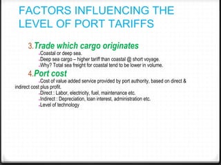 FACTORS INFLUENCING THE
LEVEL OF PORT TARIFFS
3.Trade which cargo originates
●Coastal or deep sea.
●Deep sea cargo – higher tariff than coastal @ short voyage.
●Why? Total sea freight for coastal tend to be lower in volume.
4.Port cost
●Cost of value added service provided by port authority, based on direct &
indirect cost plus profit.
●Direct : Labor, electricity, fuel, maintenance etc.
●Indirect : Depreciation, loan interest, administration etc.
●Level of technology
 