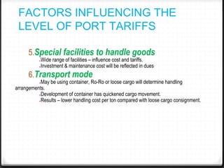 FACTORS INFLUENCING THE
LEVEL OF PORT TARIFFS
5.Special facilities to handle goods
●Wide range of facilities – influence cost and tariffs.
●Investment & maintenance cost will be reflected in dues
6.Transport mode
●May be using container, Ro-Ro or loose cargo will determine handling
arrangements.
●Development of container has quickened cargo movement.
●Results – lower handling cost per ton compared with loose cargo consignment.
 