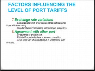 FACTORS INFLUENCING THE
LEVEL OF PORT TARIFFS
7.Exchange rate variations
●Exchange rate which are weak can attract traffic against
those which are strong.
●Important factor in formulating tariff to remain competitive.
8.Agreement with other port
●By countries or group of port.
●Pitch tariff at particular level to lessens competition.
●Avoid price war, which could result in uneconomic tariff
structure.
 