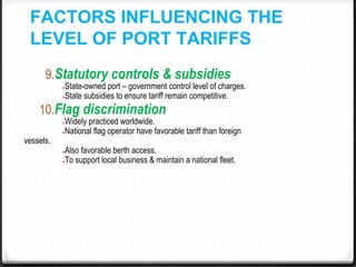 FACTORS INFLUENCING THE
LEVEL OF PORT TARIFFS
9.Statutory controls & subsidies
●State-owned port – government control level of charges.
●State subsidies to ensure tariff remain competitive.
10.Flag discrimination
●Widely practiced worldwide.
●National flag operator have favorable tariff than foreign
vessels.
●Also favorable berth access.
●To support local business & maintain a national fleet.
 