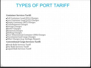 TYPES OF PORT TARIFF
Container Services Tariff:
■Full Container Load (FCL) Charges
■Less Container Load (LCL) Charges
■Empty Container (MT) Charges
■Transhipment Charges
■Storage Charges
■Reefer Charges
■Removal Charges
■Shifting Charges
■Over Dimensional Container (OD) Charges
■Uncontainerised Cargo Charges
■Other Charges (e.g. Garbage, Repair)
Conventional Cargo Services Tariff:
■Break Bulk Services Tariff
■Dry Bulk Services Tariff
■Liquid Bulk Services Tariff
 