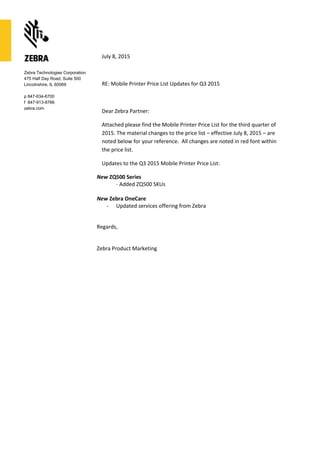 Zebra Technologies Corporation
475 Half Day Road, Suite 500
Lincolnshire, IL 60069
p 847-634-6700
f 847-913-8766
zebra.com
July 8, 2015
RE: Mobile Printer Price List Updates for Q3 2015
Dear Zebra Partner:
Attached please find the Mobile Printer Price List for the third quarter of
2015. The material changes to the price list – effective July 8, 2015 – are
noted below for your reference. All changes are noted in red font within
the price list.
Updates to the Q3 2015 Mobile Printer Price List:
New ZQ500 Series
- Added ZQ500 SKUs
New Zebra OneCare
- Updated services offering from Zebra
Regards,
Zebra Product Marketing
 