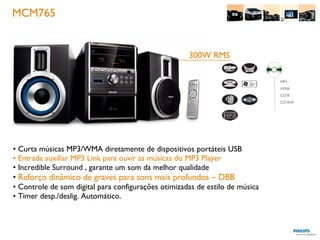 MCM765 Curta músicas MP3/WMA diretamente de dispositivos portáteis USB Entrada auxiliar MP3 Link para ouvir as músicas do MP3 Player Incredible Surround , garante um som da melhor qualidade Reforço dinâmico de graves para sons mais profundos –   DBB Controle de som digital para configurações otimizadas de estilo de música Timer desp./deslig. Automático. 300W RMS MP3 WMA CD-R CD-RW 