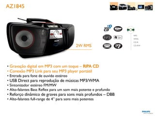 AZ1845 Gravação digital em MP3 com um toque –  RIPA CD Conexão MP3 Link para seu MP3 player portátil Entrada para fone de ouvido estéreo USB Direct para reprodução de músicas MP3/WMA Sintonizador estéreo FM/MW Alto-falantes Bass Reflex para um som mais potente e profundo Reforço dinâmico de graves para sons mais profundos – DBB Alto-falantes full-range de 4” para sons mais potentes 2W RMS MP3 WMA CD-R CD-RW 