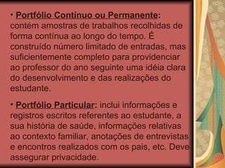 Portfólio Contínuo ou Permanente :  contém amostras de trabalhos recolhidas de forma contínua ao longo do tempo. É construído número limitado de entradas, mas suficientemente completo para providenciar ao professor do ano seguinte uma idéia clara do desenvolvimento e das realizações do estudante. Portfólio Particular :  inclui informações e registros escritos referentes ao estudante, a sua história de saúde, informações relativas ao contexto familiar, anotações de entrevistas e encontros realizados com os pais, etc. Deve assegurar privacidade. 