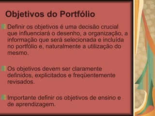 Objetivos do Portfólio Definir os objetivos é uma decisão crucial que influenciará o desenho, a organização, a informação que será selecionada e incluída no portfólio e, naturalmente a utilização do mesmo. Os objetivos devem ser claramente definidos, explicitados e freqüentemente revisados. Importante definir os objetivos de ensino e de aprendizagem. 