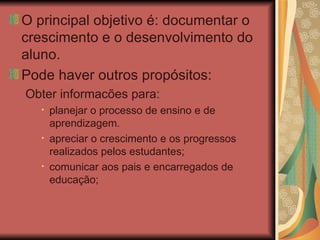 O principal objetivo é: documentar o crescimento e o desenvolvimento do aluno. Pode haver outros propósitos: Obter informacões para: planejar o processo de ensino e de aprendizagem. apreciar o crescimento e os progressos realizados pelos estudantes; comunicar aos pais e encarregados de educação; 