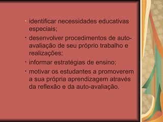 identificar necessidades educativas especiais;  desenvolver procedimentos de auto-avaliação de seu próprio trabalho e realizações;  informar estratégias de ensino; motivar os estudantes a promoverem a sua própria aprendizagem através da reflexão e da auto-avaliação. 