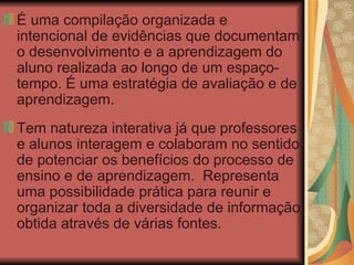 É uma compilação organizada e intencional de evidências que documentam o desenvolvimento e a aprendizagem do aluno realizada ao longo de um espaço-tempo. É uma estratégia de avaliação e de aprendizagem. Tem natureza interativa já que professores e alunos interagem e colaboram no sentido de potenciar os benefícios do processo de ensino e de aprendizagem.  Representa uma possibilidade prática para reunir e organizar toda a diversidade de informação obtida através de várias fontes. 