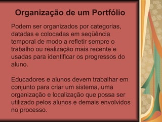 Organização de um Portfólio Podem ser organizados por categorias, datadas e colocadas em seqüência temporal de modo a refletir sempre o trabalho ou realização mais recente e usadas para identificar os progressos do aluno. Educadores e alunos devem trabalhar em conjunto para criar um sistema, uma organização e localização que possa ser utilizado pelos alunos e demais envolvidos no processo.  
