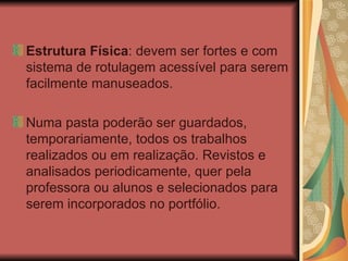 Estrutura Física : devem ser fortes e com sistema de rotulagem acessível para serem facilmente manuseados.  Numa pasta poderão ser guardados, temporariamente, todos os trabalhos realizados ou em realização. Revistos e analisados periodicamente, quer pela professora ou alunos e selecionados para serem incorporados no portfólio. 