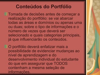 Conteúdos do Portfólio Tomada de decisões antes de começar a realização do portfólio: se vai abarcar todas as áreas e domínios ou apenas uma ou duas; sobre o tipo de informações e o número de vezes que deverá ser selecionado e quais categorias principais, já que influenciarão os conteúdos. O portfólio deverá enfatizar mais a possibilidade de evidenciar mudanças ao nível de aprendizagem e do desenvolvimento individual do estudante do que em assegurar que TODOS contenham a mesma seleção de informações. 