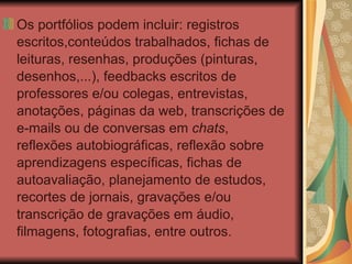 Os portfólios podem incluir: registros escritos,conteúdos trabalhados, fichas de leituras, resenhas, produções (pinturas, desenhos,...), feedbacks escritos de professores e/ou colegas, entrevistas, anotações, páginas da web, transcrições de e-mails ou de conversas em  chats , reflexões autobiográficas, reflexão sobre aprendizagens específicas, fichas de autoavaliação, planejamento de estudos, recortes de jornais, gravações e/ou transcrição de gravações em áudio, filmagens, fotografias, entre outros. 