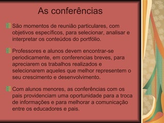 As conferências São momentos de reunião particulares, com objetivos específicos, para selecionar, analisar e interpretar os conteúdos do portfólio.  Professores e alunos devem encontrar-se periodicamente, em conferencias breves, para apreciarem os trabalhos realizados e selecionarem aqueles que melhor representem o seu crescimento e desenvolvimento. Com alunos menores, as conferências com os pais providenciam uma oportunidade para a troca de informações e para melhorar a comunicação entre os educadores e pais. 