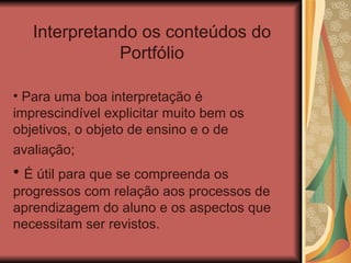 Interpretando os conteúdos do Portfólio Para uma boa interpretação é imprescindível explicitar muito bem os objetivos, o objeto de ensino e o de avaliação;   É útil para que se compreenda os progressos com relação aos processos de aprendizagem do aluno e os aspectos que necessitam ser revistos.  