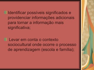 Identificar possíveis significados e providenciar informações adicionais para tornar a informação mais significativa; Levar em conta o contexto sociocultural onde ocorre o processo de aprendizagem (escola e família); 