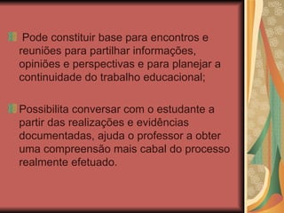 Pode constituir base para encontros e reuniões para partilhar informações, opiniões e perspectivas e para planejar a continuidade do trabalho educacional; Possibilita conversar com o estudante a partir das realizações e evidências documentadas, ajuda o professor a obter uma compreensão mais cabal do processo realmente efetuado.  