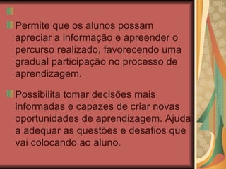 Permite que os alunos possam apreciar a informação e apreender o percurso realizado, favorecendo uma gradual participação no processo de aprendizagem.  Possibilita tomar decisões mais informadas e capazes de criar novas oportunidades de aprendizagem. Ajuda a adequar as questões e desafios que vai colocando ao aluno. 