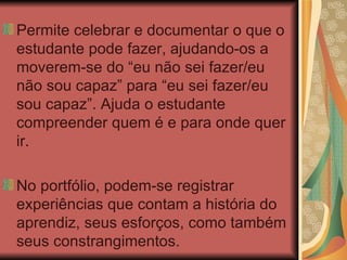 Permite celebrar e documentar o que o estudante pode fazer, ajudando-os a moverem-se do “eu não sei fazer/eu não sou capaz” para “eu sei fazer/eu sou capaz”. Ajuda o estudante compreender quem é e para onde quer ir. No portfólio, podem-se registrar experiências que contam a história do aprendiz, seus esforços, como também seus constrangimentos. 