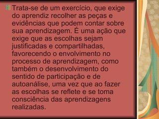 Trata-se de um exercício, que exige do aprendiz recolher as peças e evidências que podem contar sobre sua aprendizagem.   É uma ação que exige que as escolhas sejam justificadas e compartilhadas, favorecendo o envolvimento no processo de aprendizagem, como também o desenvolvimento do sentido de participação e de autoanálise, uma vez que ao fazer as escolhas se reflete e se toma consciência das aprendizagens realizadas.  
